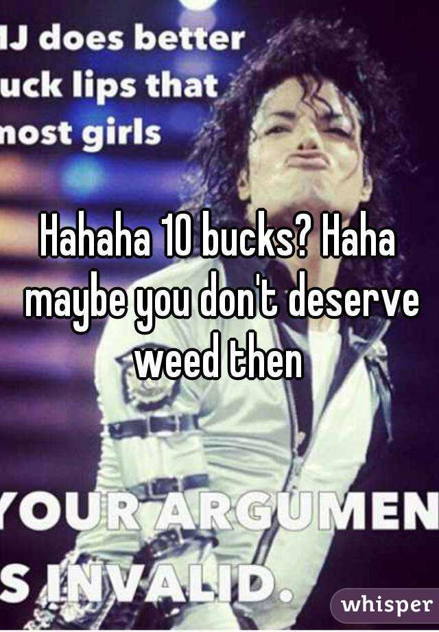 Hahaha 10 bucks? Haha maybe you don't deserve weed then 