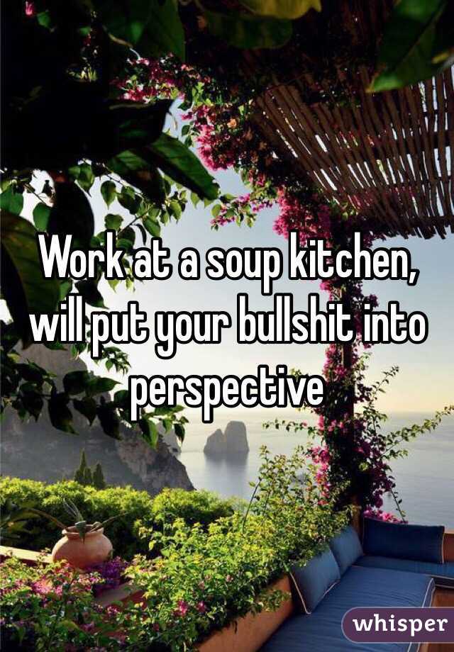 Work at a soup kitchen, will put your bullshit into perspective 