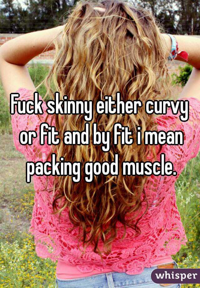 Fuck skinny either curvy or fit and by fit i mean packing good muscle.