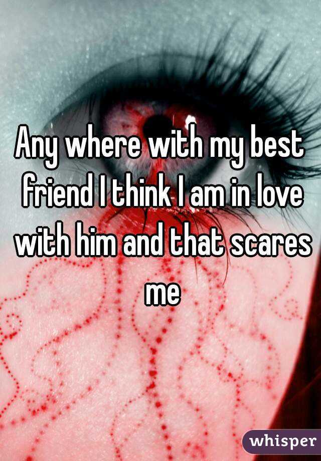 Any where with my best friend I think I am in love with him and that scares me