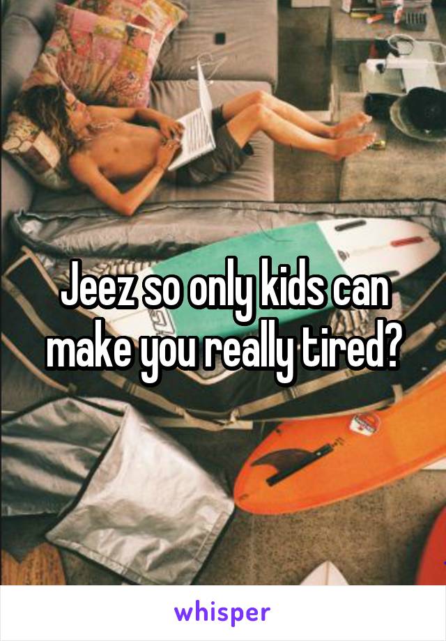 Jeez so only kids can make you really tired?