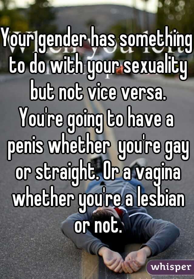 Your gender has something to do with your sexuality but not vice versa.
You're going to have a penis whether  you're gay or straight. Or a vagina whether you're a lesbian or not.
