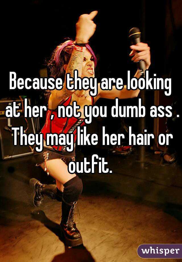 Because they are looking at her , not you dumb ass . They may like her hair or outfit. 