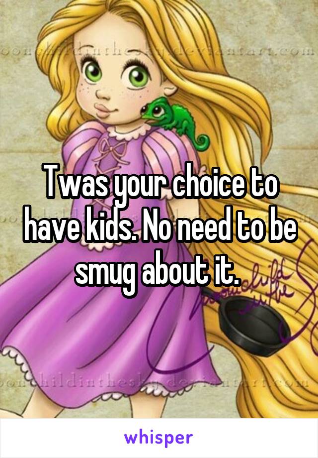 Twas your choice to have kids. No need to be smug about it. 