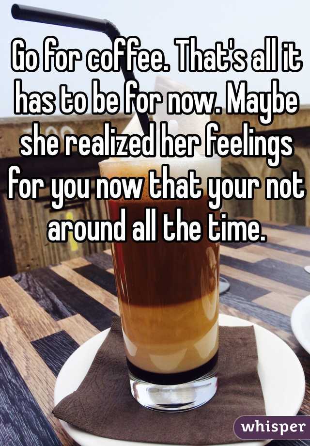Go for coffee. That's all it has to be for now. Maybe she realized her feelings for you now that your not around all the time. 