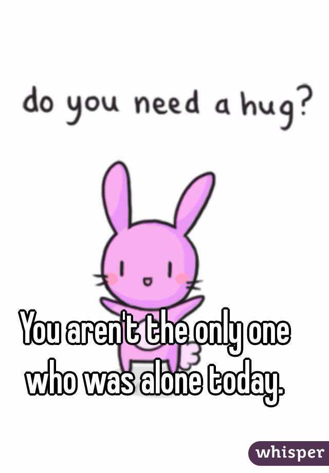 You aren't the only one who was alone today. 