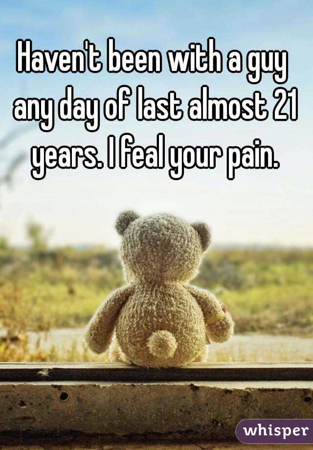 Haven't been with a guy any day of last almost 21 years. I feal your pain.