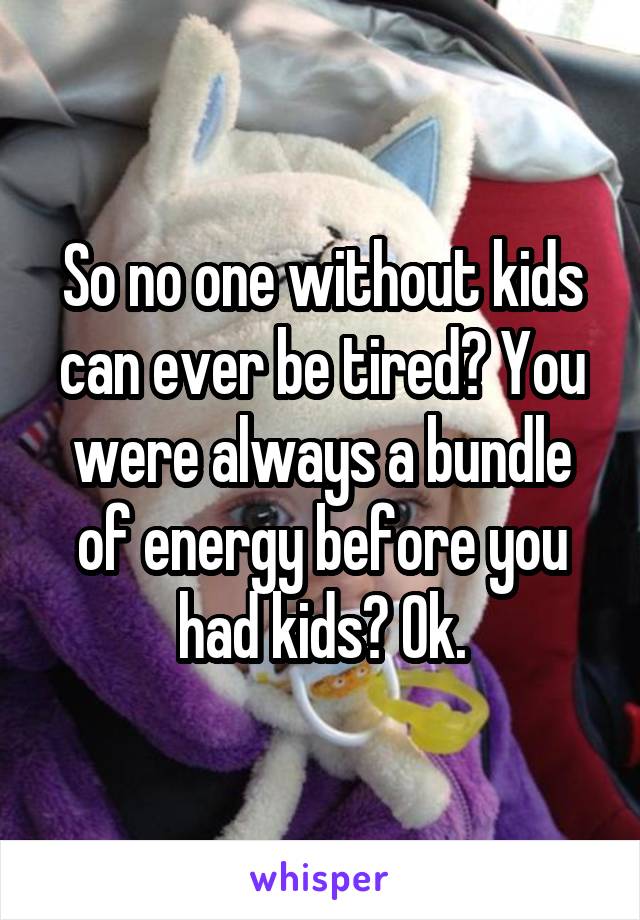 So no one without kids can ever be tired? You were always a bundle of energy before you had kids? Ok.