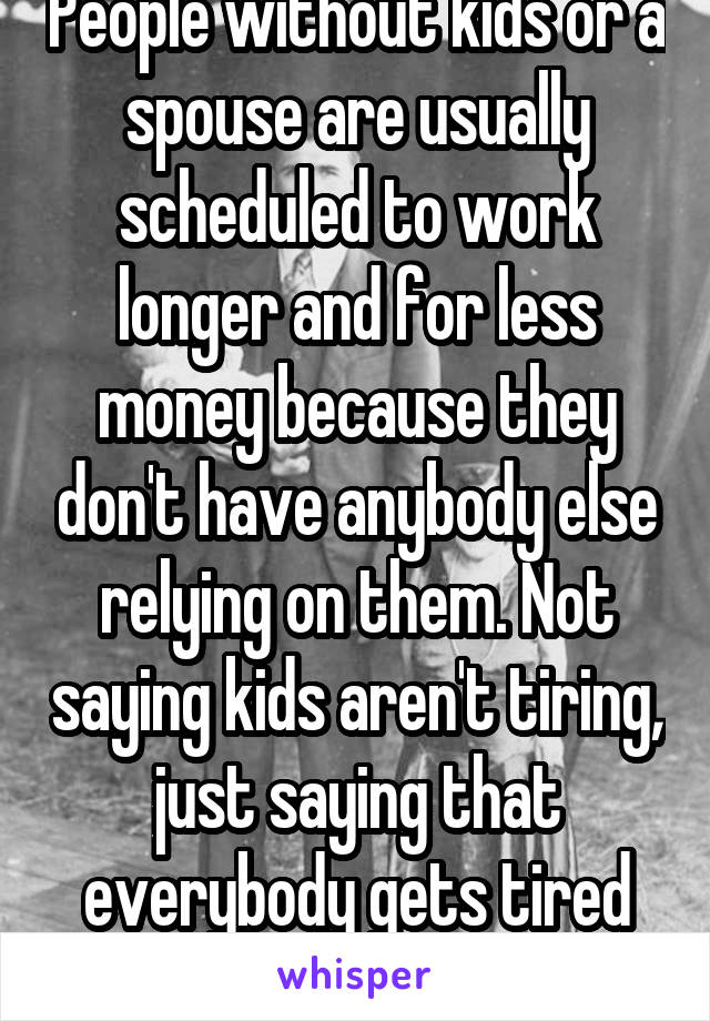 People without kids or a spouse are usually scheduled to work longer and for less money because they don't have anybody else relying on them. Not saying kids aren't tiring, just saying that everybody gets tired once in awhile