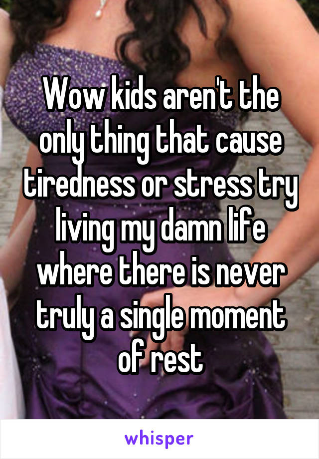 Wow kids aren't the only thing that cause tiredness or stress try living my damn life where there is never truly a single moment of rest