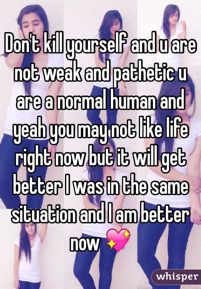 Don't kill yourself and u are not weak and pathetic u are a normal human and yeah you may not like life right now but it will get better I was in the same situation and I am better now 💖