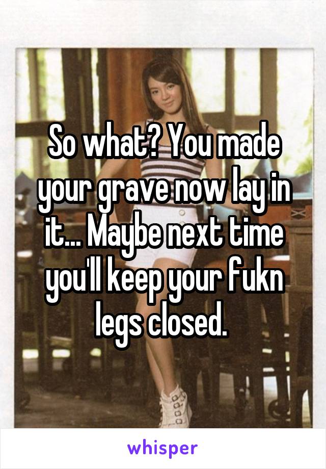 So what? You made your grave now lay in it... Maybe next time you'll keep your fukn legs closed. 