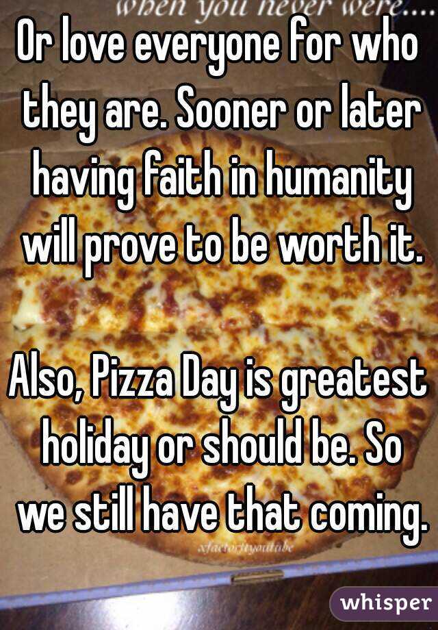 Or love everyone for who they are. Sooner or later having faith in humanity will prove to be worth it.

Also, Pizza Day is greatest holiday or should be. So we still have that coming.