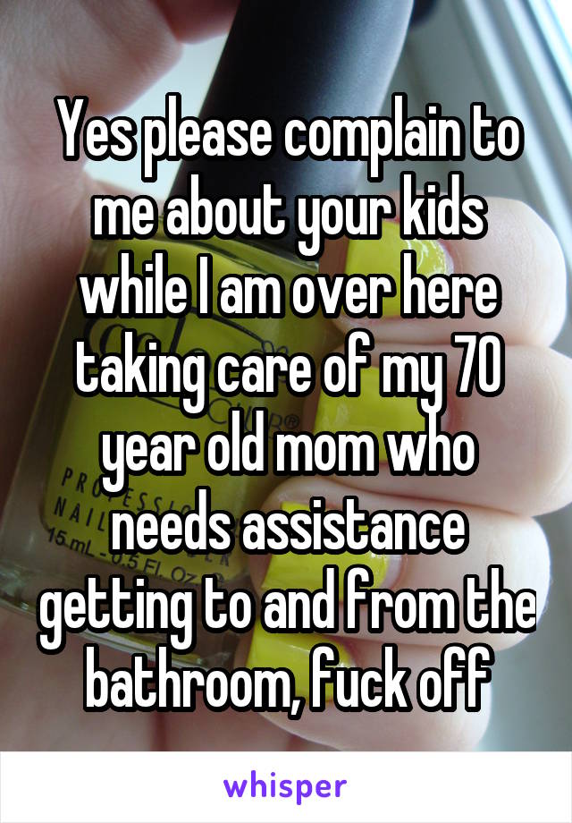 Yes please complain to me about your kids while I am over here taking care of my 70 year old mom who needs assistance getting to and from the bathroom, fuck off