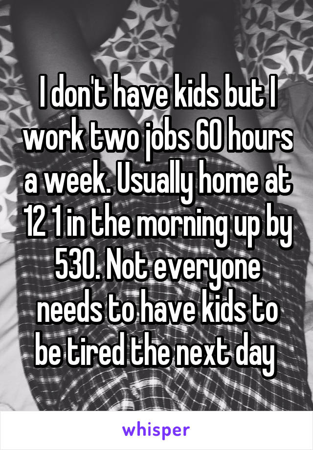 I don't have kids but I work two jobs 60 hours a week. Usually home at 12 1 in the morning up by 530. Not everyone needs to have kids to be tired the next day 