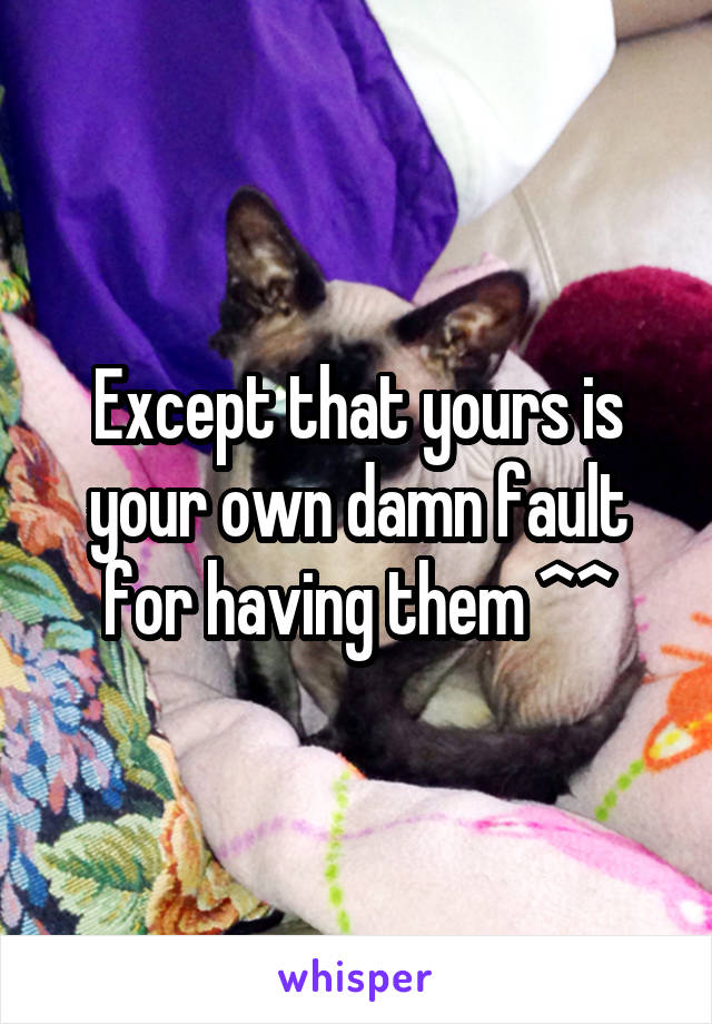 Except that yours is your own damn fault for having them ^^