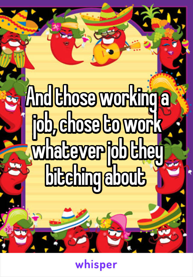 And those working a job, chose to work whatever job they bitching about 