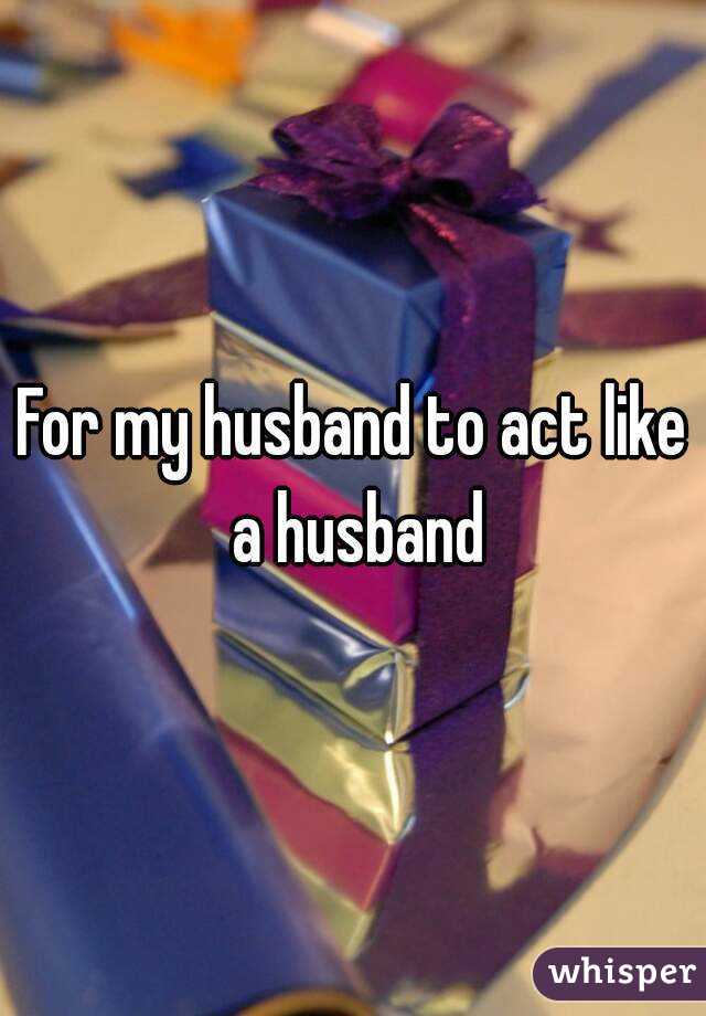 For my husband to act like a husband