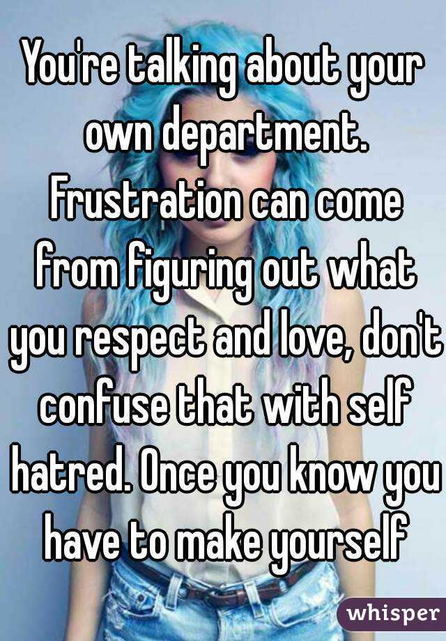 You're talking about your own department. Frustration can come from figuring out what you respect and love, don't confuse that with self hatred. Once you know you have to make yourself