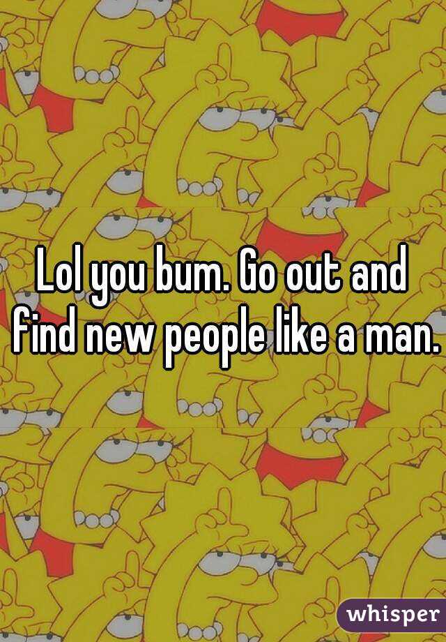 Lol you bum. Go out and find new people like a man.