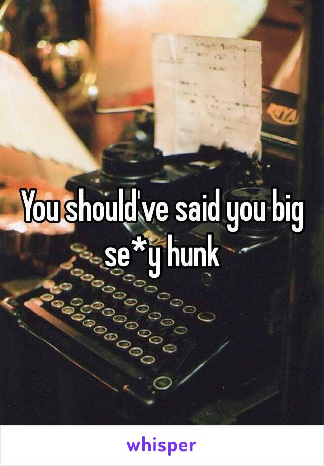 You should've said you big se*y hunk
