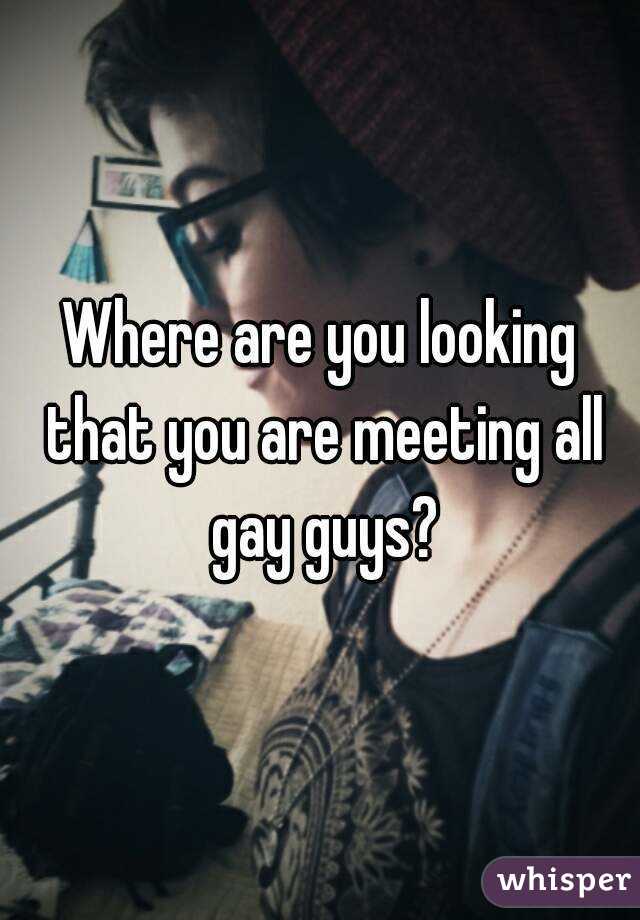 Where are you looking that you are meeting all gay guys?