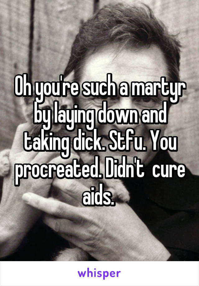 Oh you're such a martyr by laying down and taking dick. Stfu. You procreated. Didn't  cure aids. 