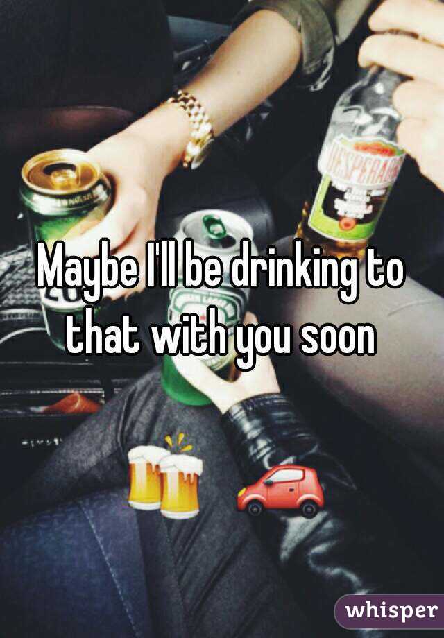 Maybe I'll be drinking to that with you soon 