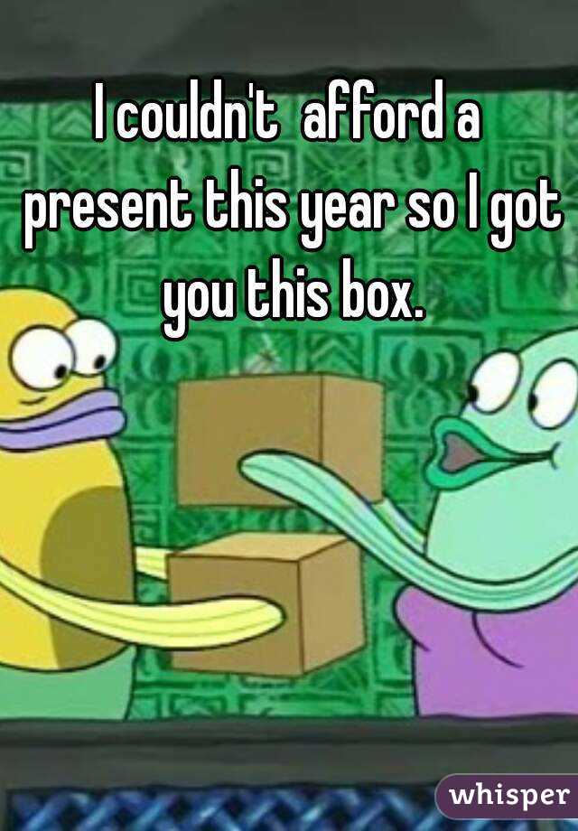 I couldn't  afford a present this year so I got you this box.