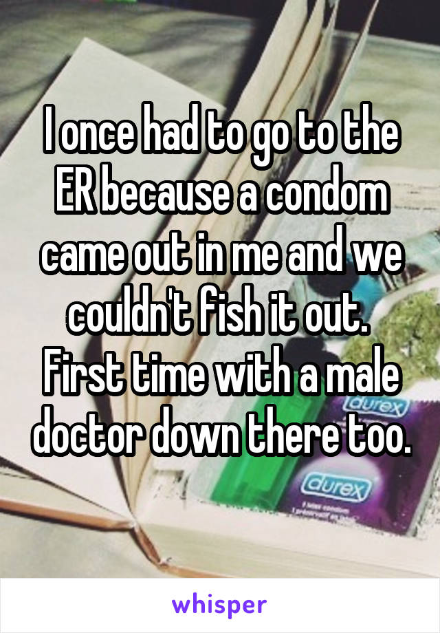I once had to go to the ER because a condom came out in me and we couldn't fish it out.  First time with a male doctor down there too. 