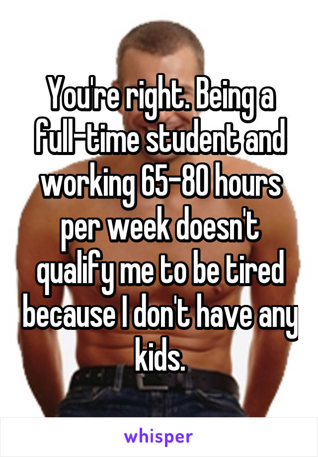 You're right. Being a full-time student and working 65-80 hours per week doesn't qualify me to be tired because I don't have any kids.