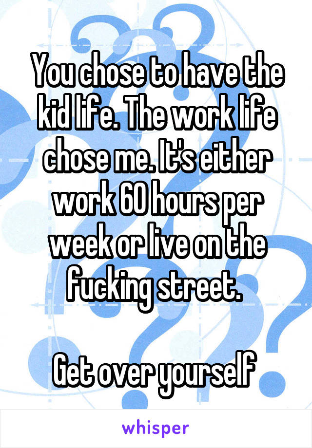 You chose to have the kid life. The work life chose me. It's either work 60 hours per week or live on the fucking street. 

Get over yourself 