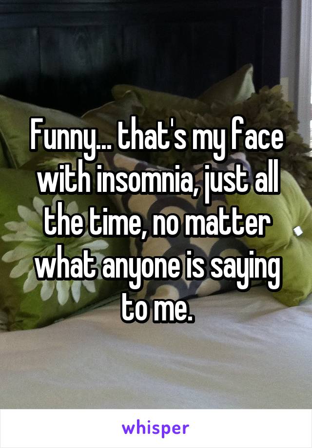 Funny... that's my face with insomnia, just all the time, no matter what anyone is saying to me.