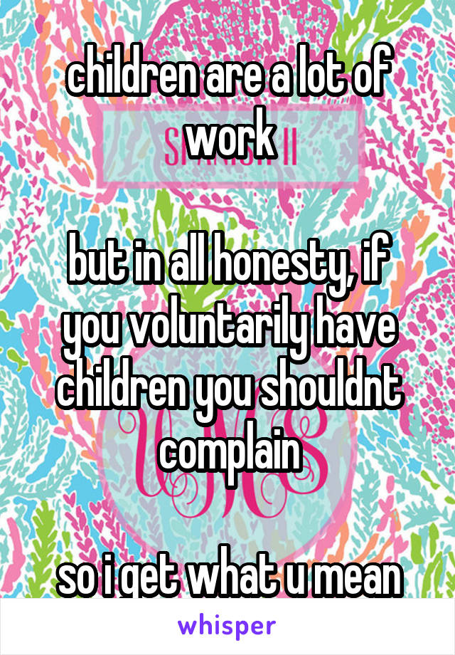 children are a lot of work

but in all honesty, if you voluntarily have children you shouldnt complain

so i get what u mean