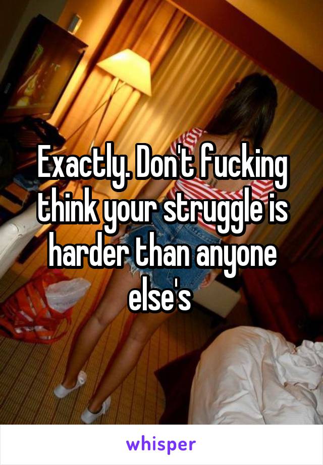 Exactly. Don't fucking think your struggle is harder than anyone else's 