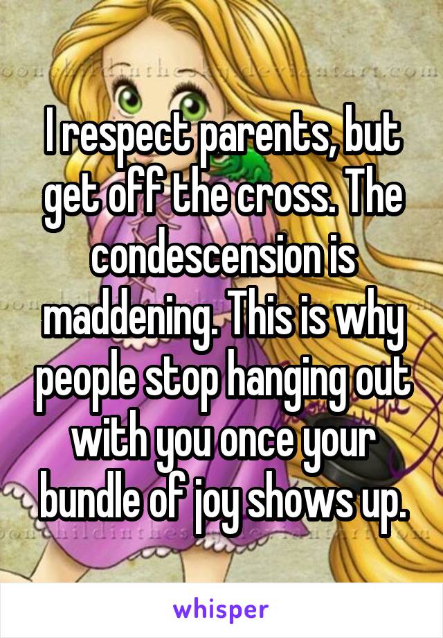 I respect parents, but get off the cross. The condescension is maddening. This is why people stop hanging out with you once your bundle of joy shows up.