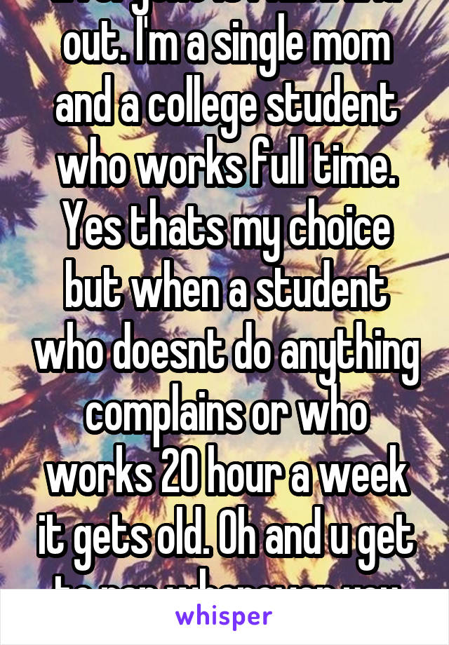 Everyone is FREAKING out. I'm a single mom and a college student who works full time. Yes thats my choice but when a student who doesnt do anything complains or who works 20 hour a week it gets old. Oh and u get to nap whenever you want-parents don't.