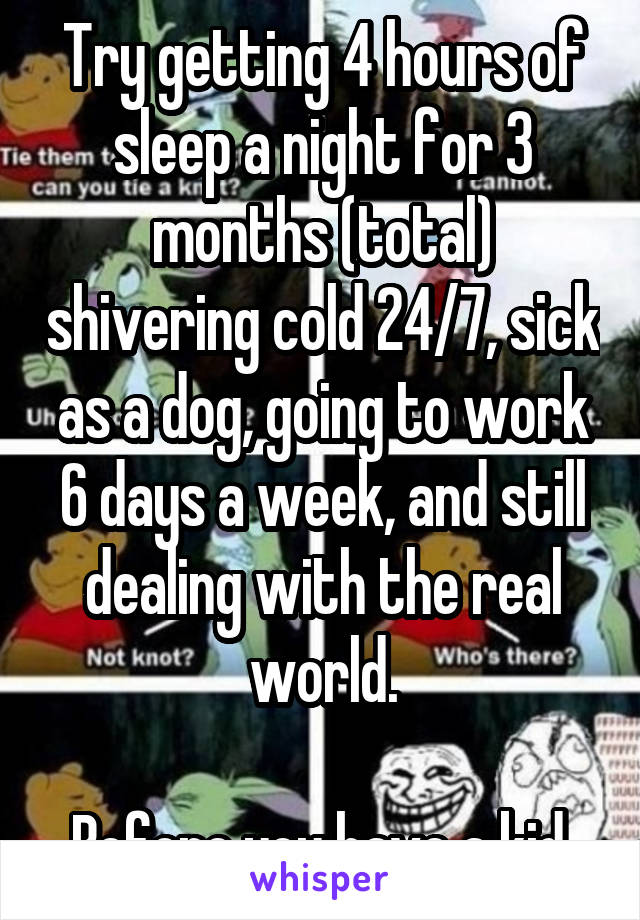 Try getting 4 hours of sleep a night for 3 months (total) shivering cold 24/7, sick as a dog, going to work 6 days a week, and still dealing with the real world.

Before you have a kid.