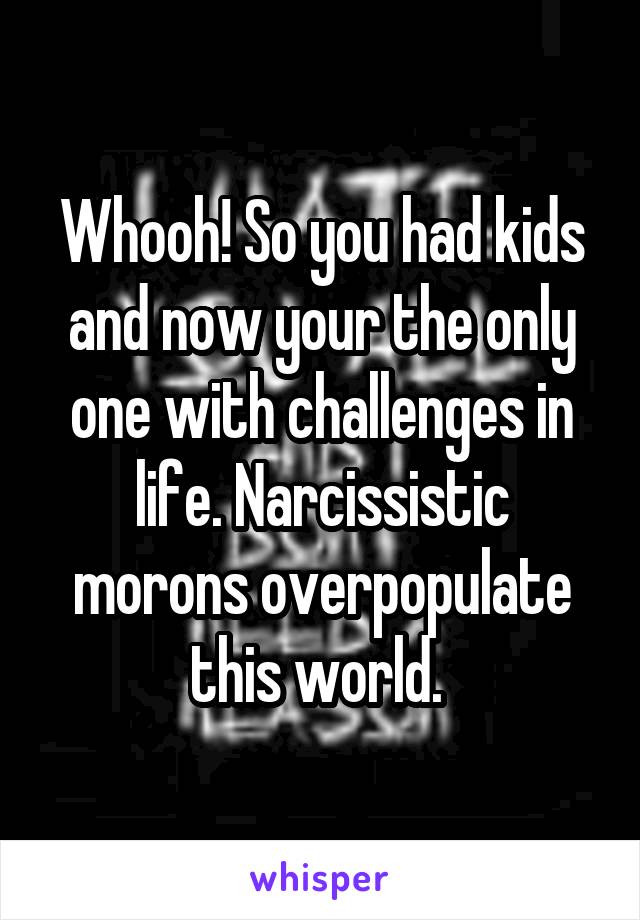 Whooh! So you had kids and now your the only one with challenges in life. Narcissistic morons overpopulate this world. 