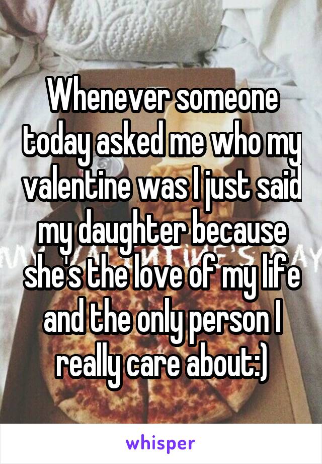 Whenever someone today asked me who my valentine was I just said my daughter because she's the love of my life and the only person I really care about:)