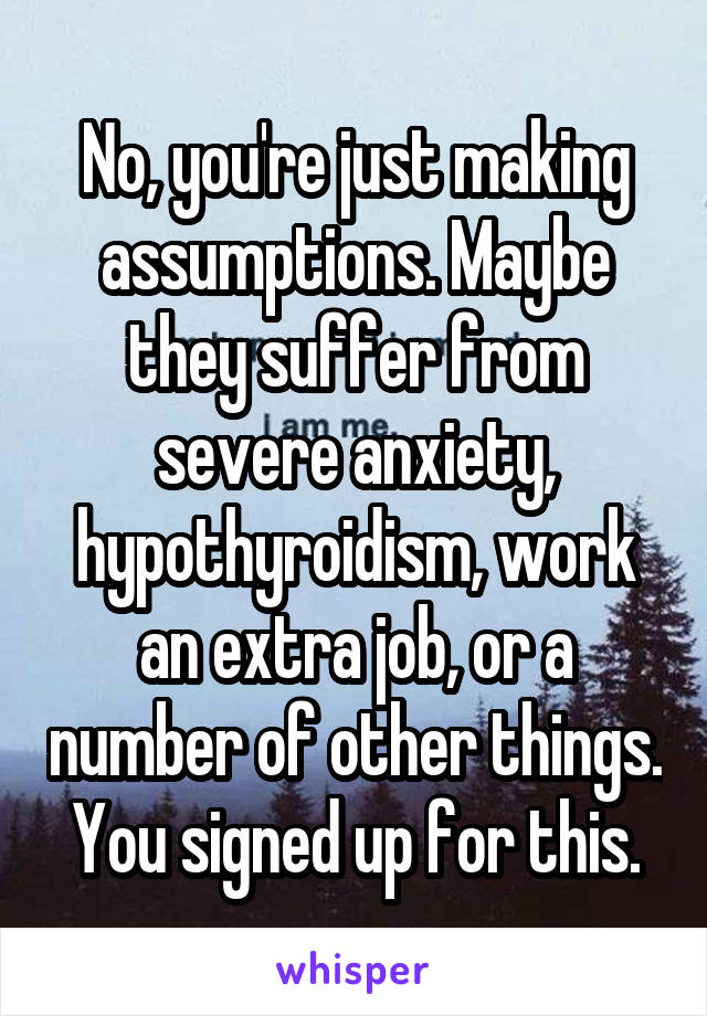 No, you're just making assumptions. Maybe they suffer from severe anxiety, hypothyroidism, work an extra job, or a number of other things. You signed up for this.