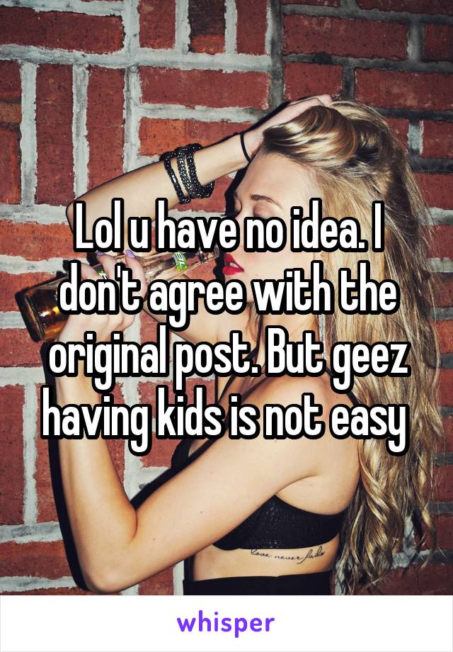 Lol u have no idea. I don't agree with the original post. But geez having kids is not easy 