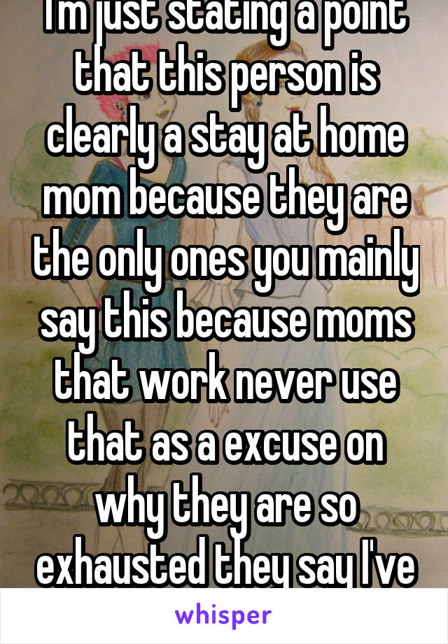 I'm just stating a point that this person is clearly a stay at home mom because they are the only ones you mainly say this because moms that work never use that as a excuse on why they are so exhausted they say I've been working non stop 