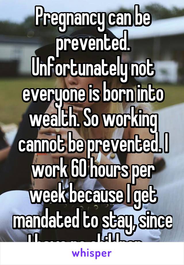 Pregnancy can be prevented. Unfortunately not everyone is born into wealth. So working cannot be prevented. I work 60 hours per week because I get mandated to stay, since I have no children.... 