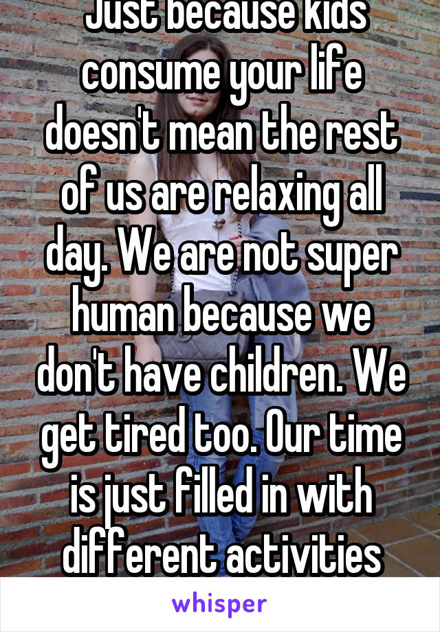  Just because kids consume your life doesn't mean the rest of us are relaxing all day. We are not super human because we don't have children. We get tired too. Our time is just filled in with different activities than yours. 