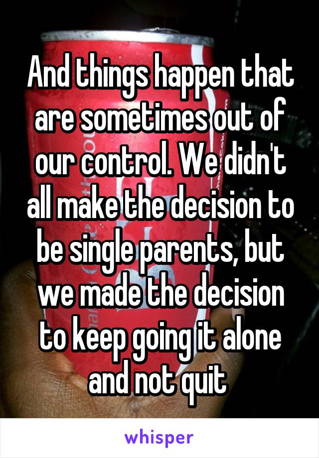 And things happen that are sometimes out of our control. We didn't all make the decision to be single parents, but we made the decision to keep going it alone and not quit 