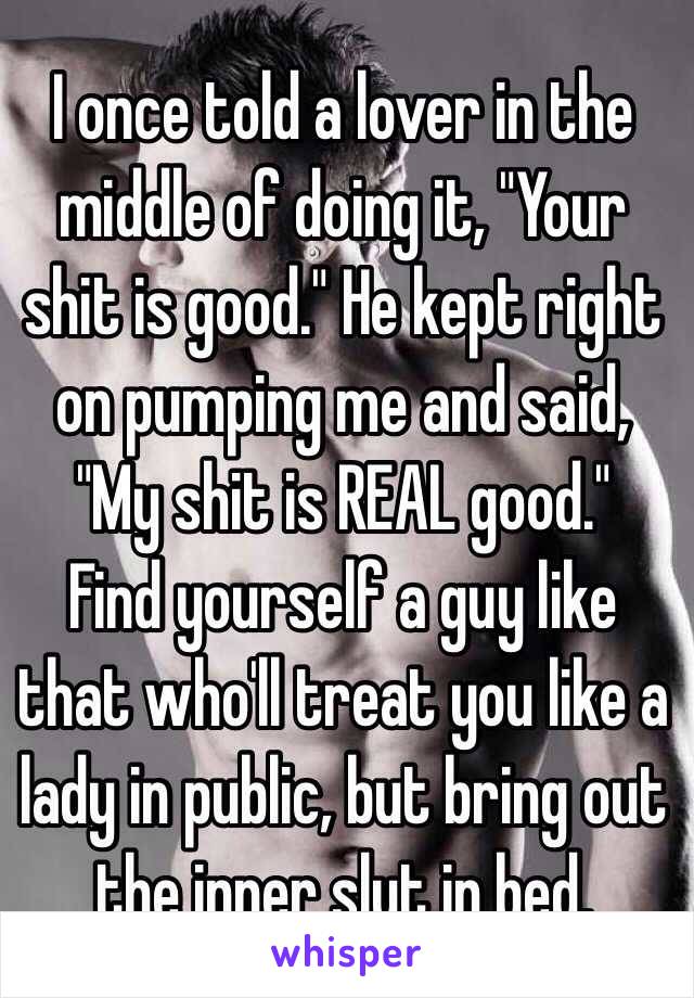 I once told a lover in the middle of doing it, "Your shit is good." He kept right on pumping me and said, "My shit is REAL good."  
Find yourself a guy like that who'll treat you like a lady in public, but bring out the inner slut in bed. 