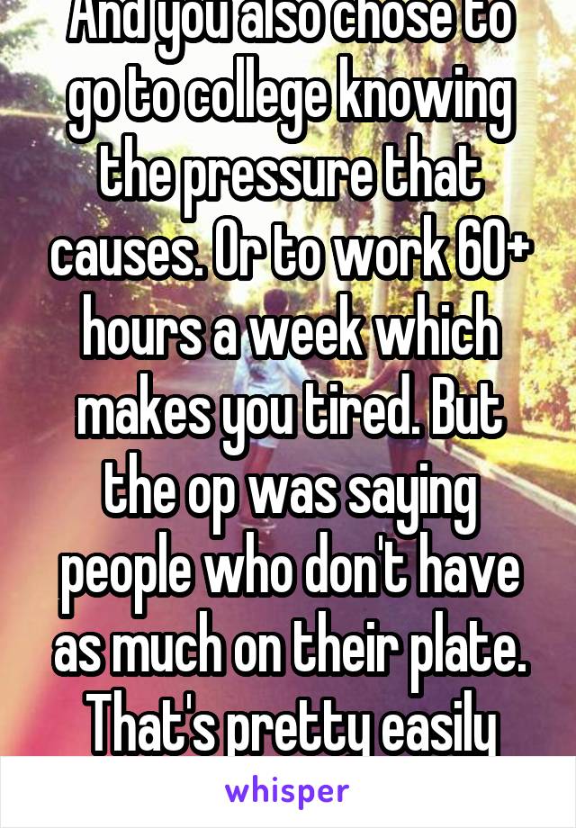 And you also chose to go to college knowing the pressure that causes. Or to work 60+ hours a week which makes you tired. But the op was saying people who don't have as much on their plate. That's pretty easily interpreted. 