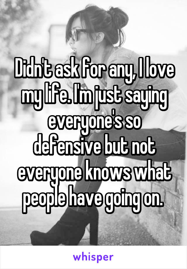 Didn't ask for any, I love my life. I'm just saying everyone's so defensive but not everyone knows what people have going on. 