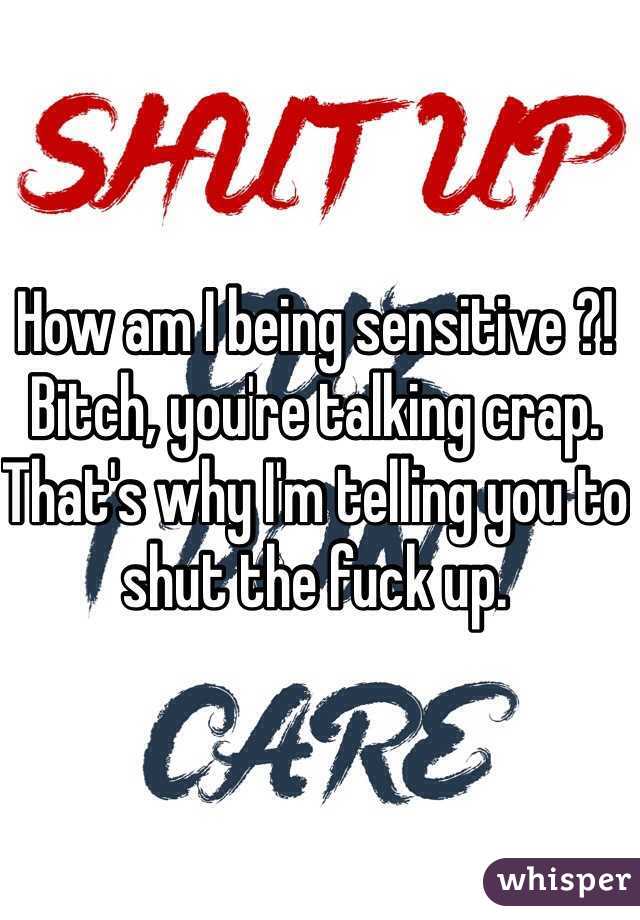 How am I being sensitive ?! Bitch, you're talking crap. That's why I'm telling you to shut the fuck up. 